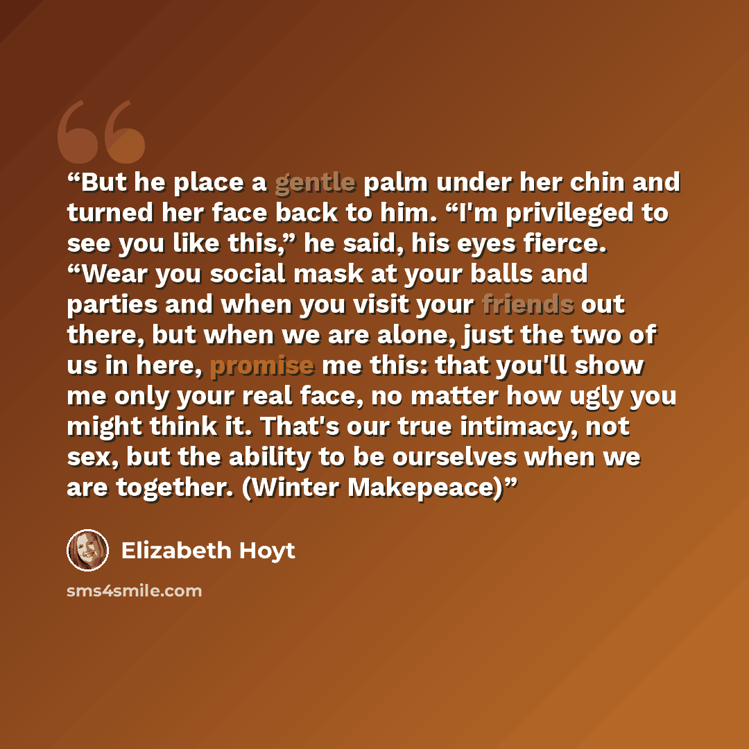 “But he place a gentle palm under her chin and turned her face back to him. “I'm privileged to see you like this,” he said, his eyes fierce. “Wear you social mask at your balls and parties and when you visit your friends out there, but when we are alone, just the two of us in here, promise me this…” quote by Elizabeth Hoyt