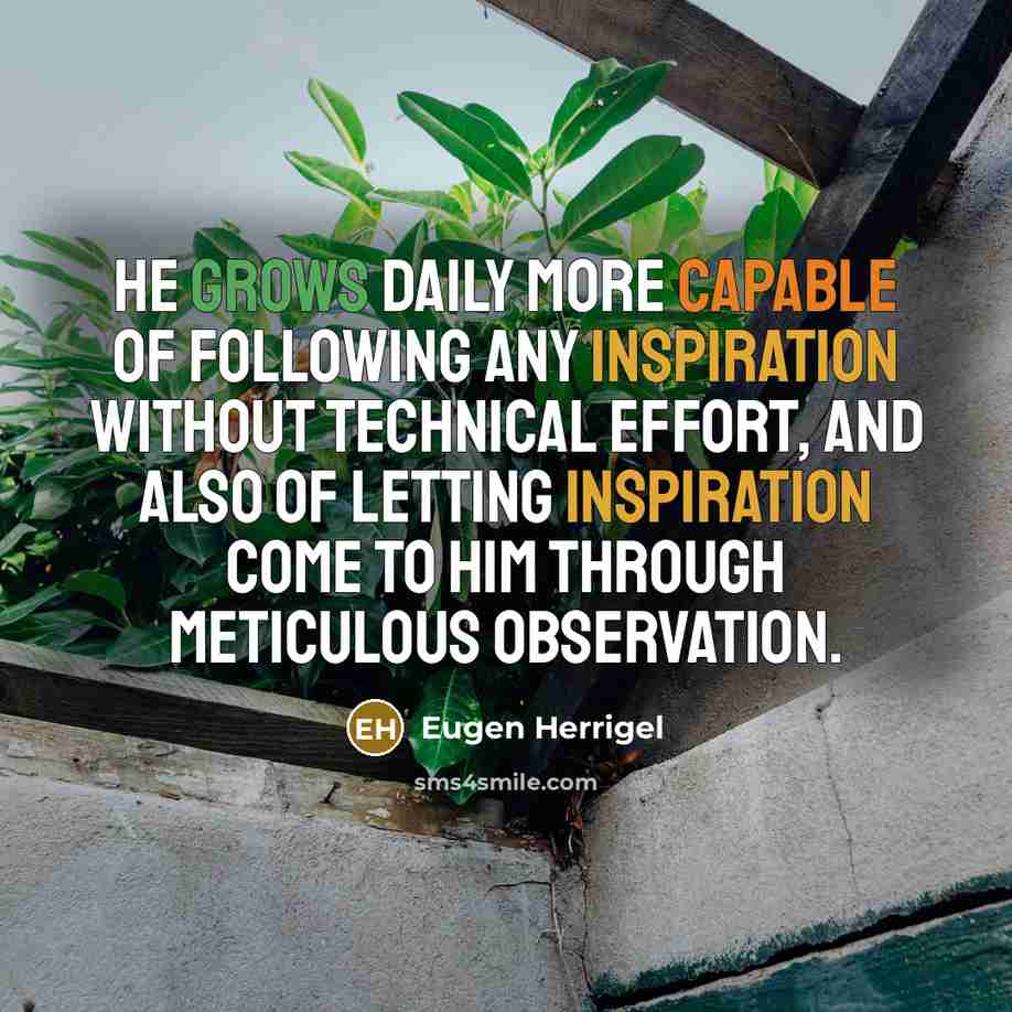 “He grows daily more capable of following any inspiration without technical effort, and also of letting inspiration come to him through meticulous observation.” quote by Eugen Herrigel