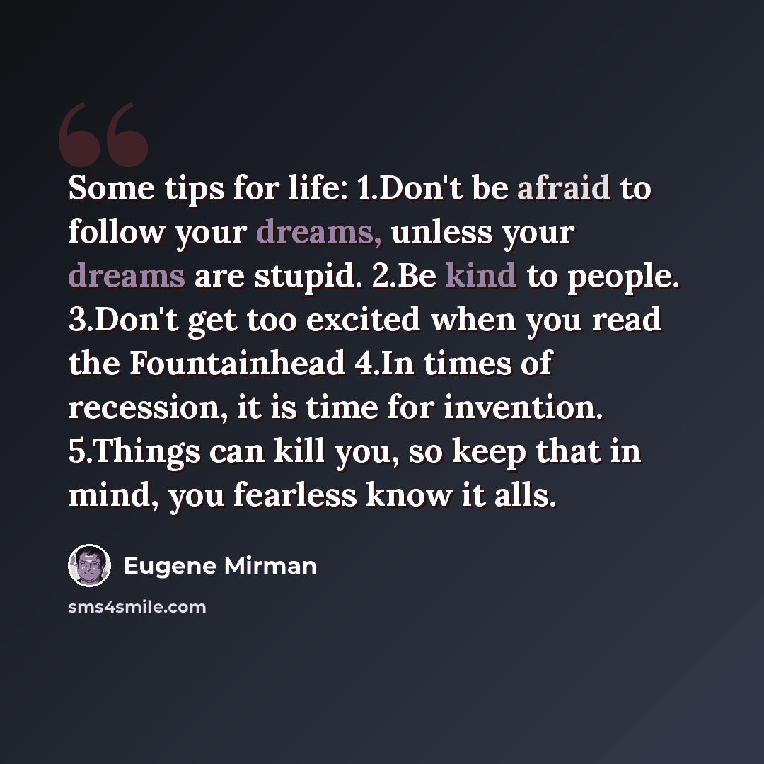 “Some tips for life: 1.Don't be afraid to follow your dreams, unless your dreams are stupid. 2.Be kind to people. 3.Don't get too excited when you read the Fountainhead 4.In times of recession, it is time for invention. 5.Things can kill you, so keep that in mind, you fearless know it alls.” quote by Eugene Mirman