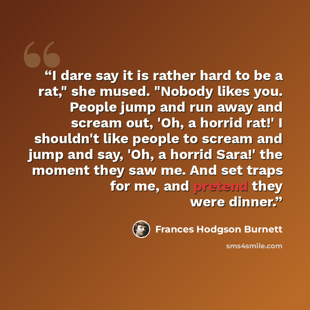 “I dare say it is rather hard to be a rat," she mused. "Nobody likes you. People jump and run away and scream out, 'Oh, a horrid rat!' I shouldn't like people to scream and jump and say, 'Oh, a horrid Sara!' the moment they saw me. And set traps for me, and pretend they were dinner.” quote by Frances Hodgson Burnett