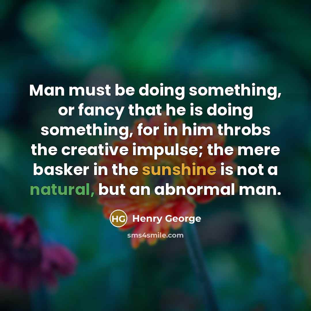 “Man must be doing something, or fancy that he is doing something, for in him throbs the creative impulse; the mere basker in the sunshine is not a natural, but an abnormal man.” quote by Henry George
