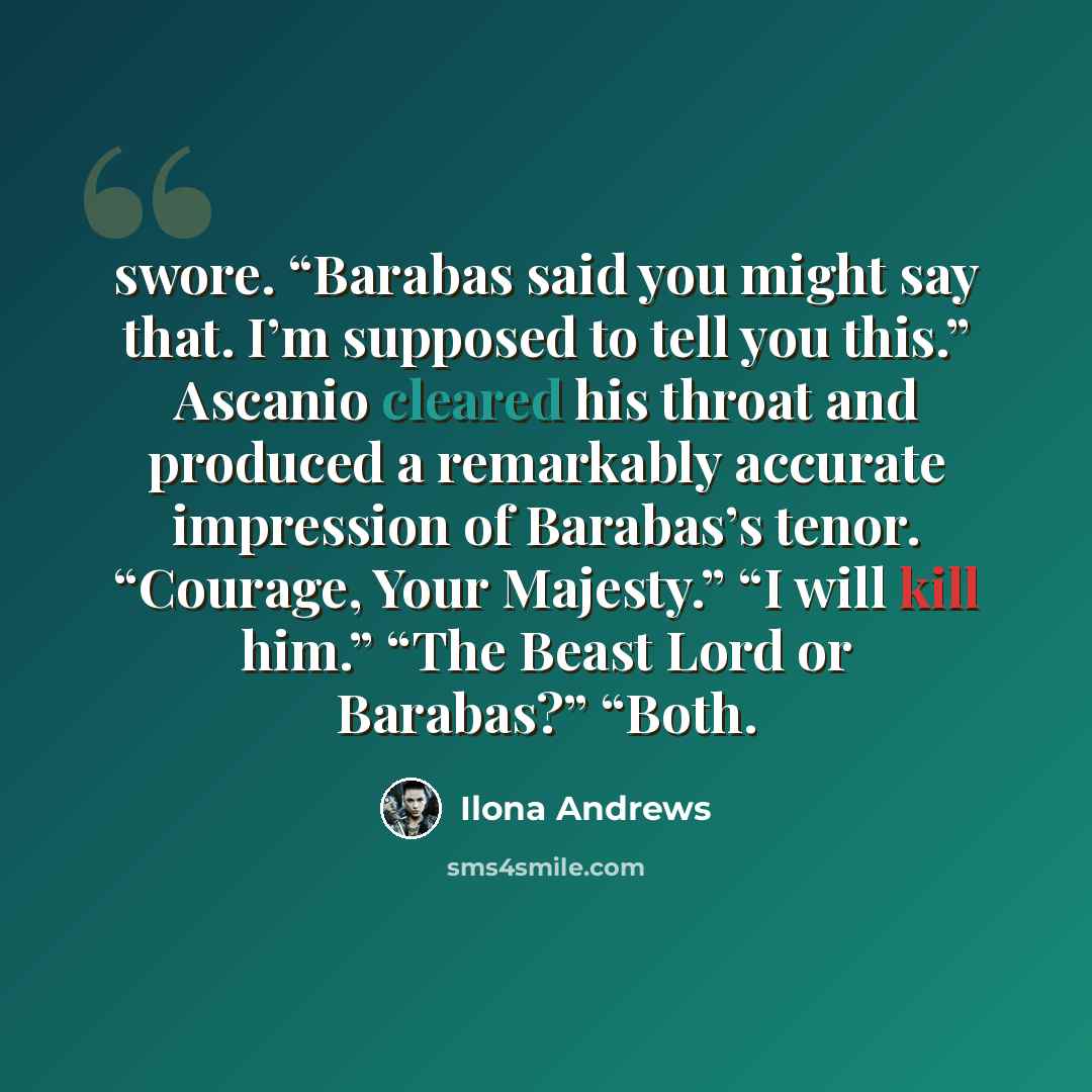 “swore. “Barabas said you might say that. I’m supposed to tell you this.” Ascanio cleared his throat and produced a remarkably accurate impression of Barabas’s tenor. “Courage, Your Majesty.” “I will kill him.” “The Beast Lord or Barabas?” “Both.” quote by Ilona Andrews