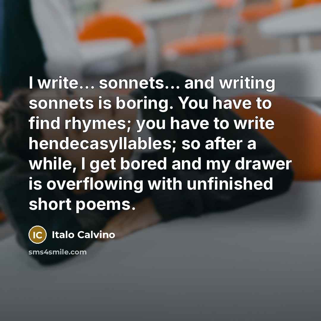 “I write... sonnets... and writing sonnets is boring. You have to find rhymes; you have to write hendecasyllables; so after a while, I get bored and my drawer is overflowing with unfinished short poems.” quote by Italo Calvino