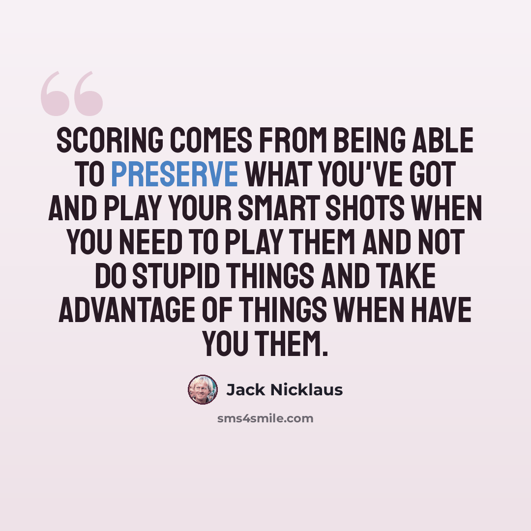 “Scoring comes from being able to preserve what you've got and play your smart shots when you need to play them and not do stupid things and take advantage of things when have you them.” quote by Jack Nicklaus