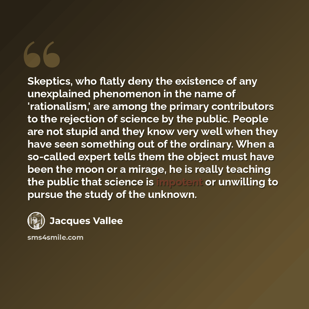 “Skeptics, who flatly deny the existence of any unexplained phenomenon in the name of 'rationalism,' are among the primary contributors to the rejection of science by the public. People are not stupid and they know very well when they have seen something out of the ordinary. When a so-called expert…” quote by Jacques Vallee
