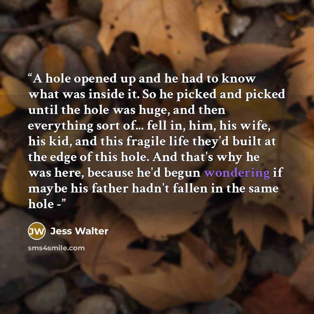 “A hole opened up and he had to know what was inside it. So he picked and picked until the hole was huge, and then everything sort of... fell in, him, his wife, his kid, and this fragile life they'd built at the edge of this hole. And that's why he was here, because he'd begun wondering if maybe…” quote by Jess Walter