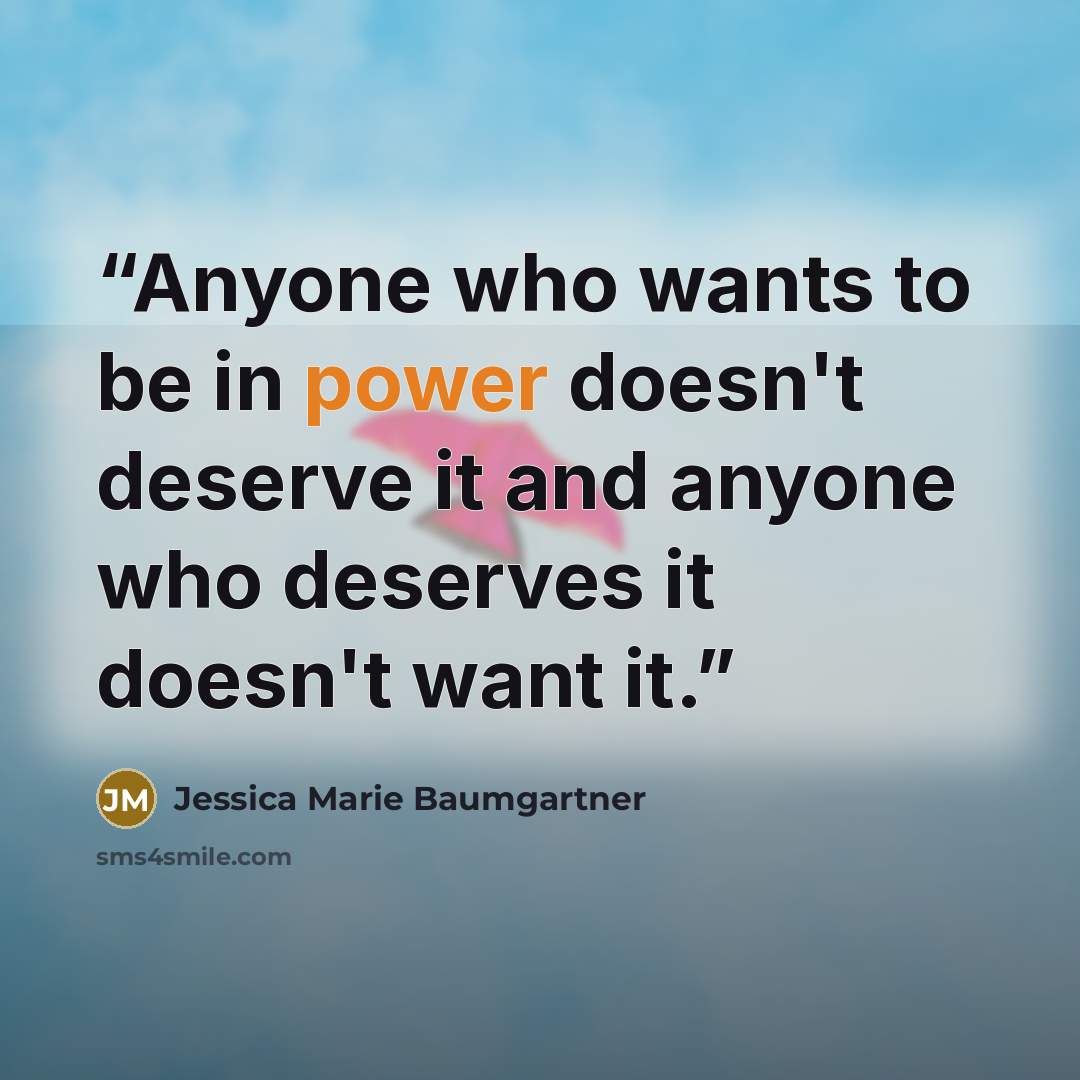 “Anyone who wants to be in power doesn't deserve it and anyone who deserves it doesn't want it.” quote by Jessica Marie Baumgartner