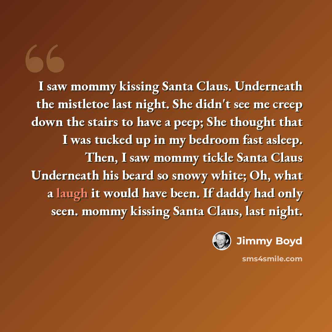 “I saw mommy kissing Santa Claus. Underneath the mistletoe last night. She didn't see me creep down the stairs to have a peep; She thought that I was tucked up in my bedroom fast asleep. Then, I saw mommy tickle Santa Claus Underneath his beard so snowy white; Oh, what a laugh it would have been…” quote by Jimmy Boyd