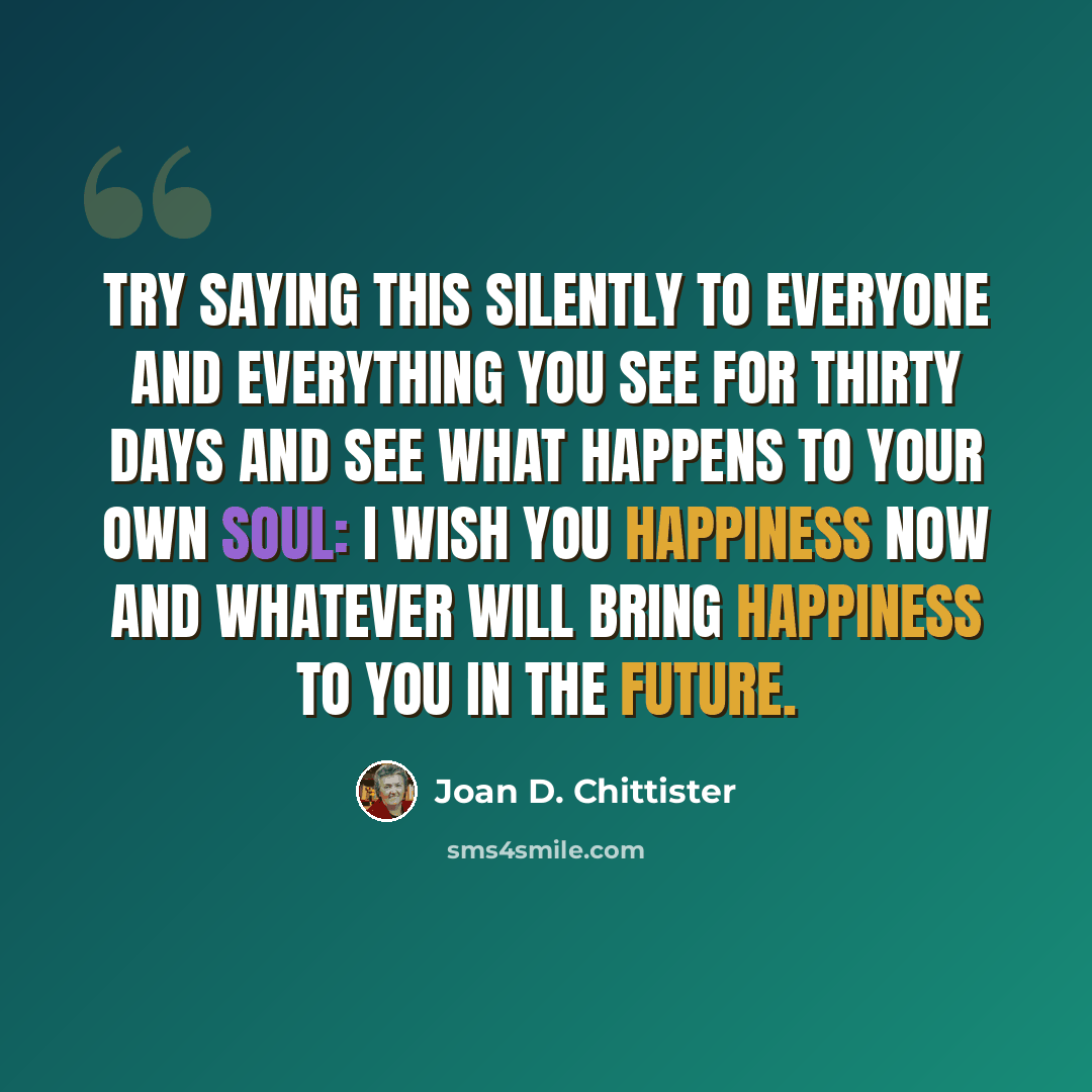 “Try saying this silently to everyone and everything you see for thirty days and see what happens to your own soul: I wish you happiness now and whatever will bring happiness to you in the future.” quote by Joan D. Chittister