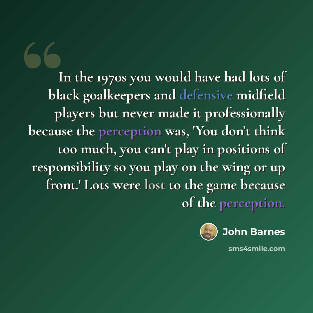 “In the 1970s you would have had lots of black goalkeepers and defensive midfield players but never made it professionally because the perception was, 'You don't think too much, you can't play in positions of responsibility so you play on the wing or up front.' Lots were lost to the game because of…” quote by John Barnes