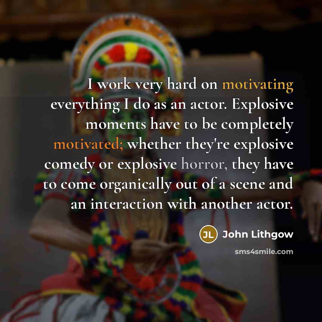 “I work very hard on motivating everything I do as an actor. Explosive moments have to be completely motivated; whether they're explosive comedy or explosive horror, they have to come organically out of a scene and an interaction with another actor.” quote by John Lithgow