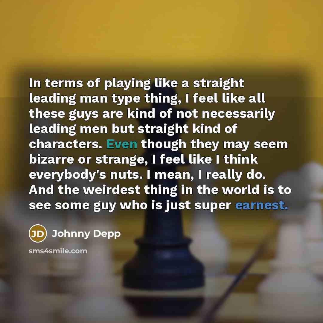 “In terms of playing like a straight leading man type thing, I feel like all these guys are kind of not necessarily leading men but straight kind of characters. Even though they may seem bizarre or strange, I feel like I think everybody's nuts. I mean, I really do. And the weirdest thing in the…” quote by Johnny Depp