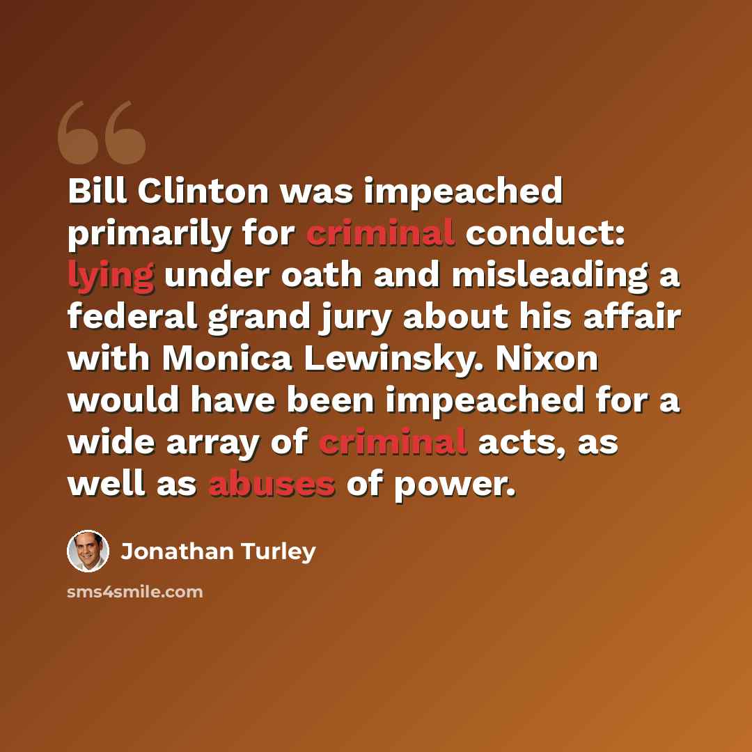 “Bill Clinton was impeached primarily for criminal conduct: lying under oath and misleading a federal grand jury about his affair with Monica Lewinsky. Nixon would have been impeached for a wide array of criminal acts, as well as abuses of power.” quote by Jonathan Turley