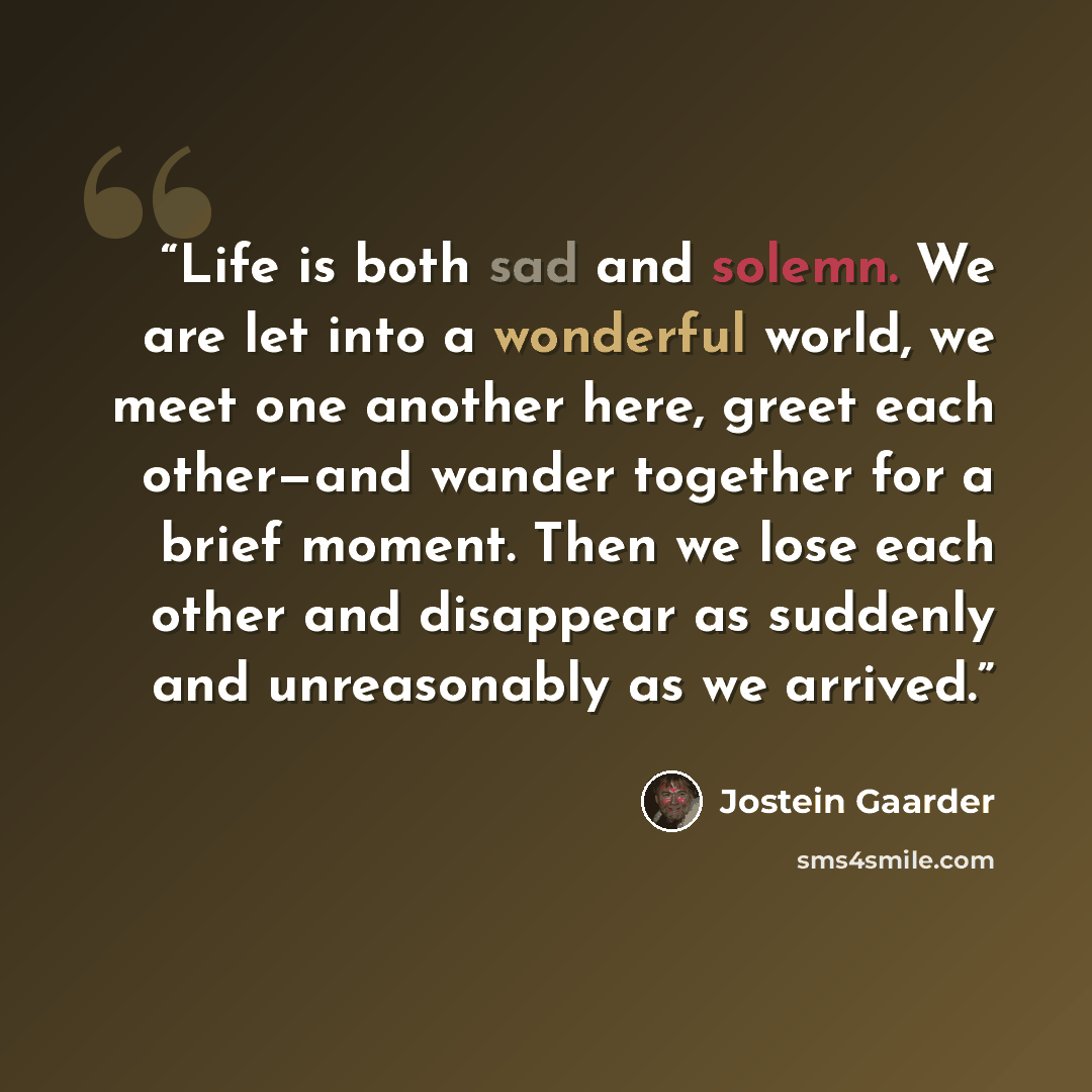 “Life is both sad and solemn. We are let into a wonderful world, we meet one another here, greet each other—and wander together for a brief moment. Then we lose each other and disappear as suddenly and unreasonably as we arrived.” quote by Jostein Gaarder