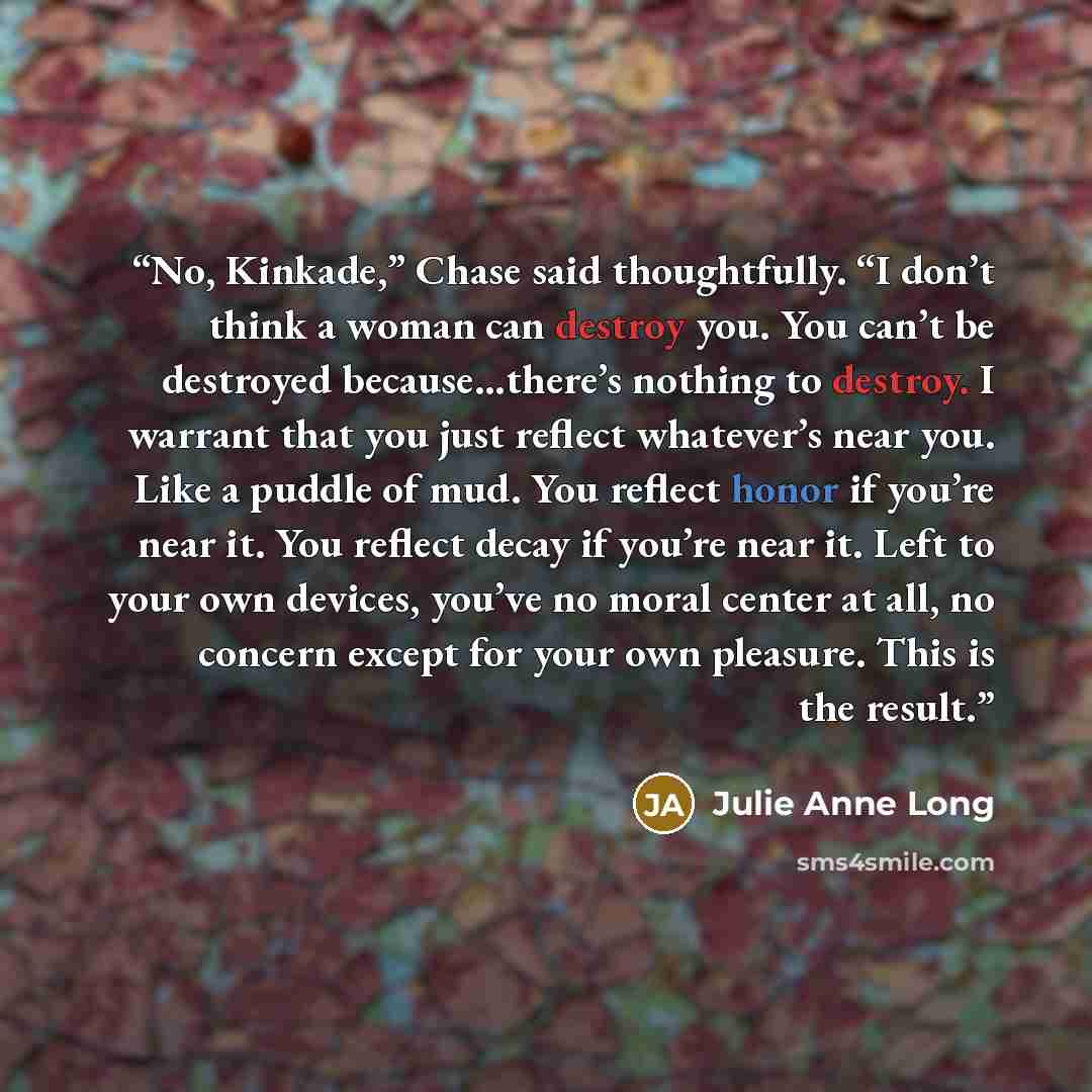 “No, Kinkade,” Chase said thoughtfully. “I don’t think a woman can destroy you. You can’t be destroyed because…there’s nothing to destroy. I warrant that you just reflect whatever’s near you. Like a puddle of mud. You reflect honor if you’re near it. You reflect decay if you’re near it. Left to…” quote by Julie Anne Long