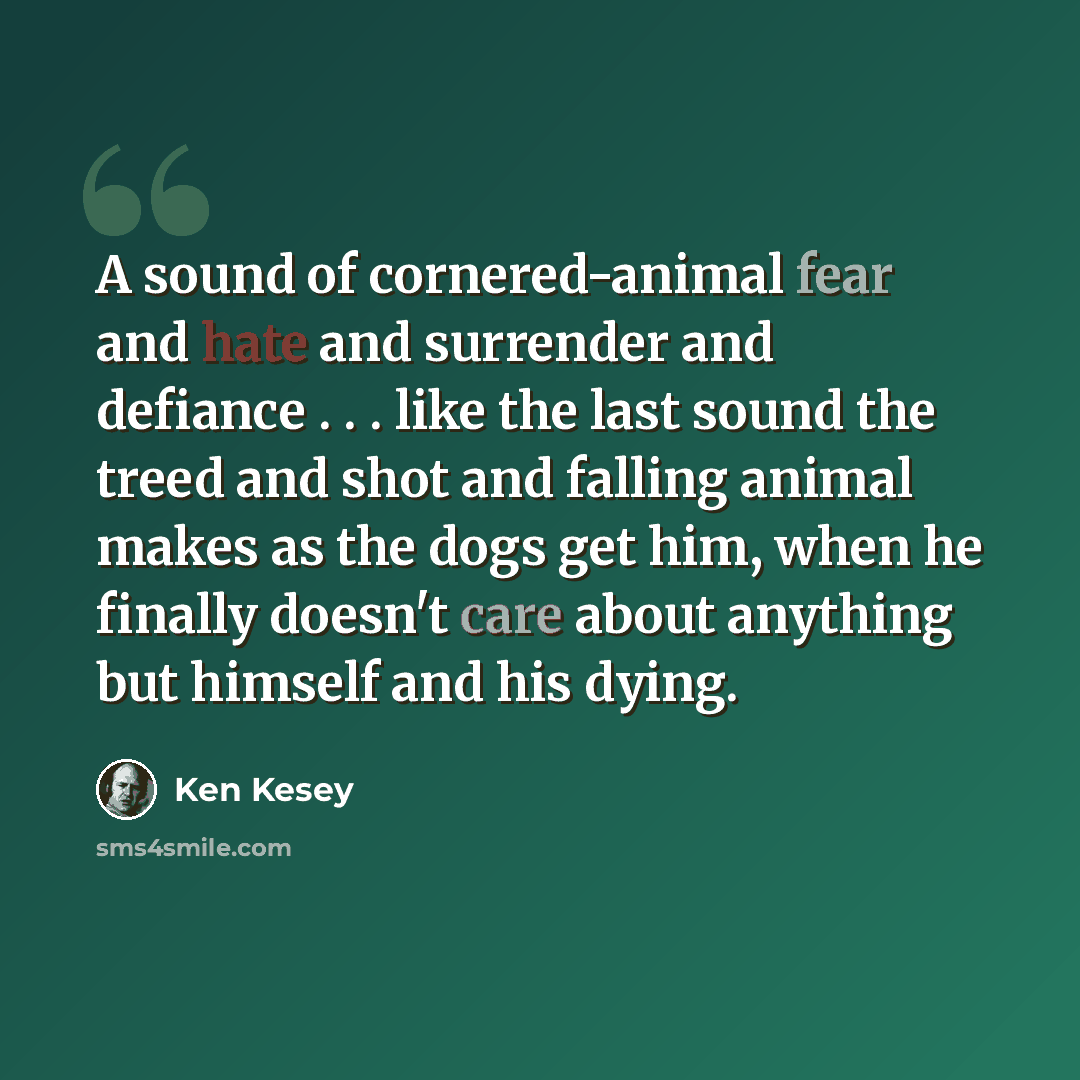“A sound of cornered-animal fear and hate and surrender and defiance . . . like the last sound the treed and shot and falling animal makes as the dogs get him, when he finally doesn't care about anything but himself and his dying.” quote by Ken Kesey