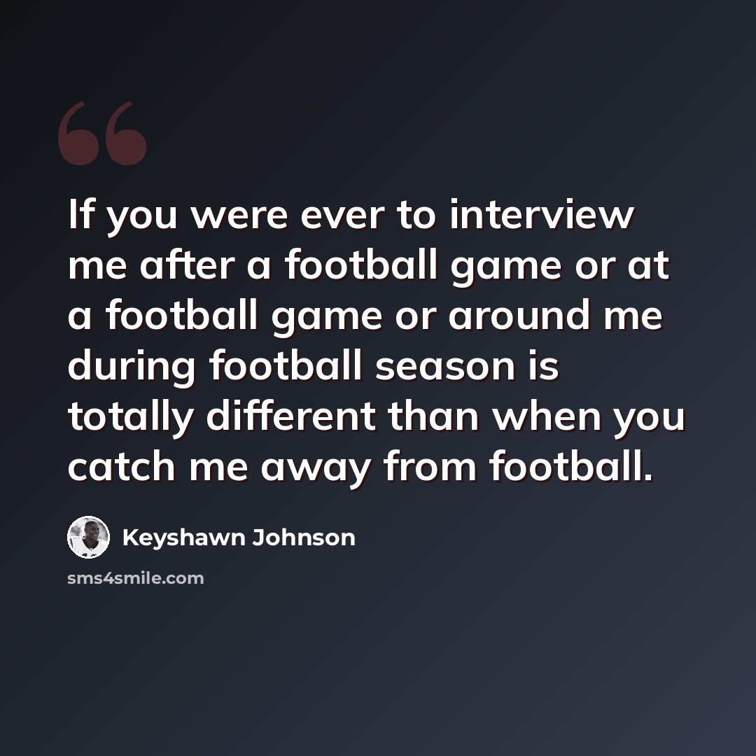 “If you were ever to interview me after a football game or at a football game or around me during football season is totally different than when you catch me away from football.” quote by Keyshawn Johnson