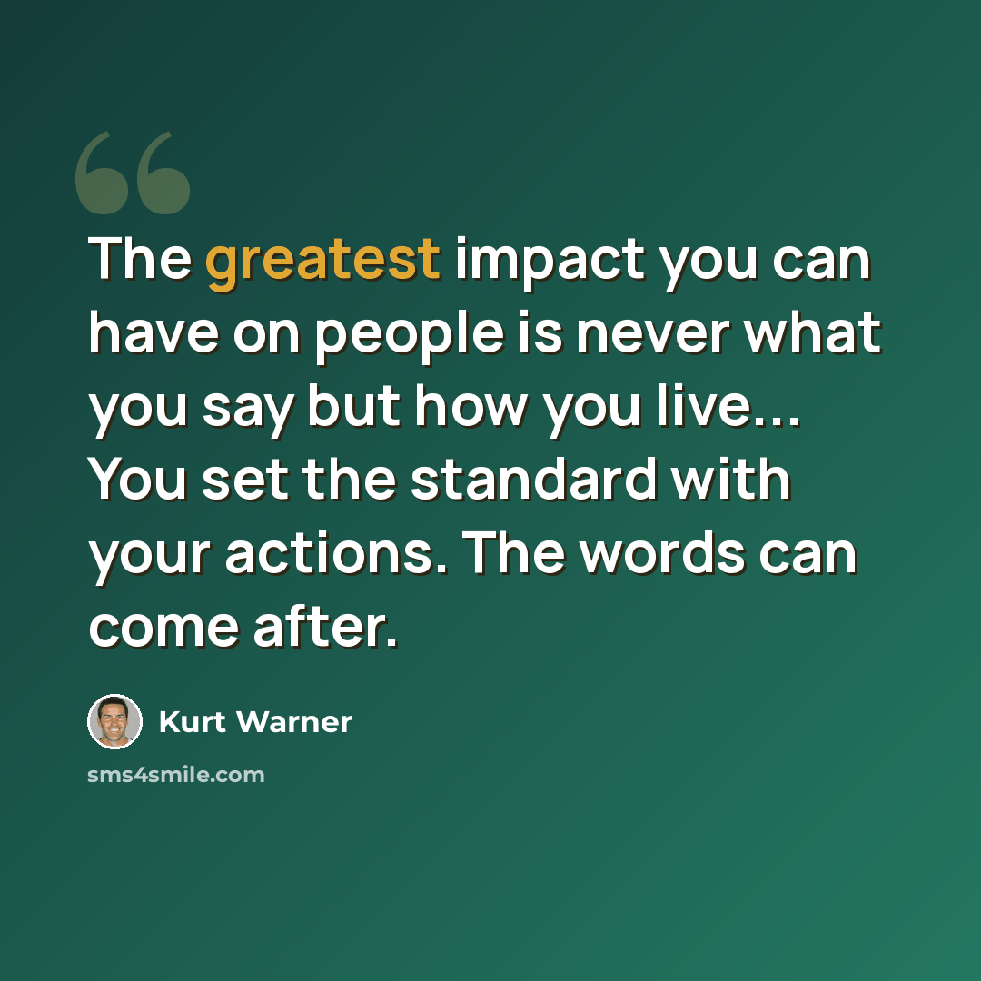 “The greatest impact you can have on people is never what you say but how you live... You set the standard with your actions. The words can come after.” quote by Kurt Warner