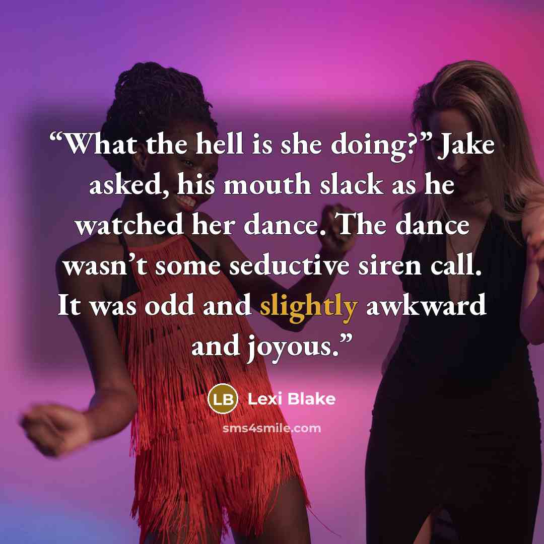 “What the hell is she doing?” Jake asked, his mouth slack as he watched her dance. The dance wasn’t some seductive siren call. It was odd and slightly awkward and joyous.” quote by Lexi Blake