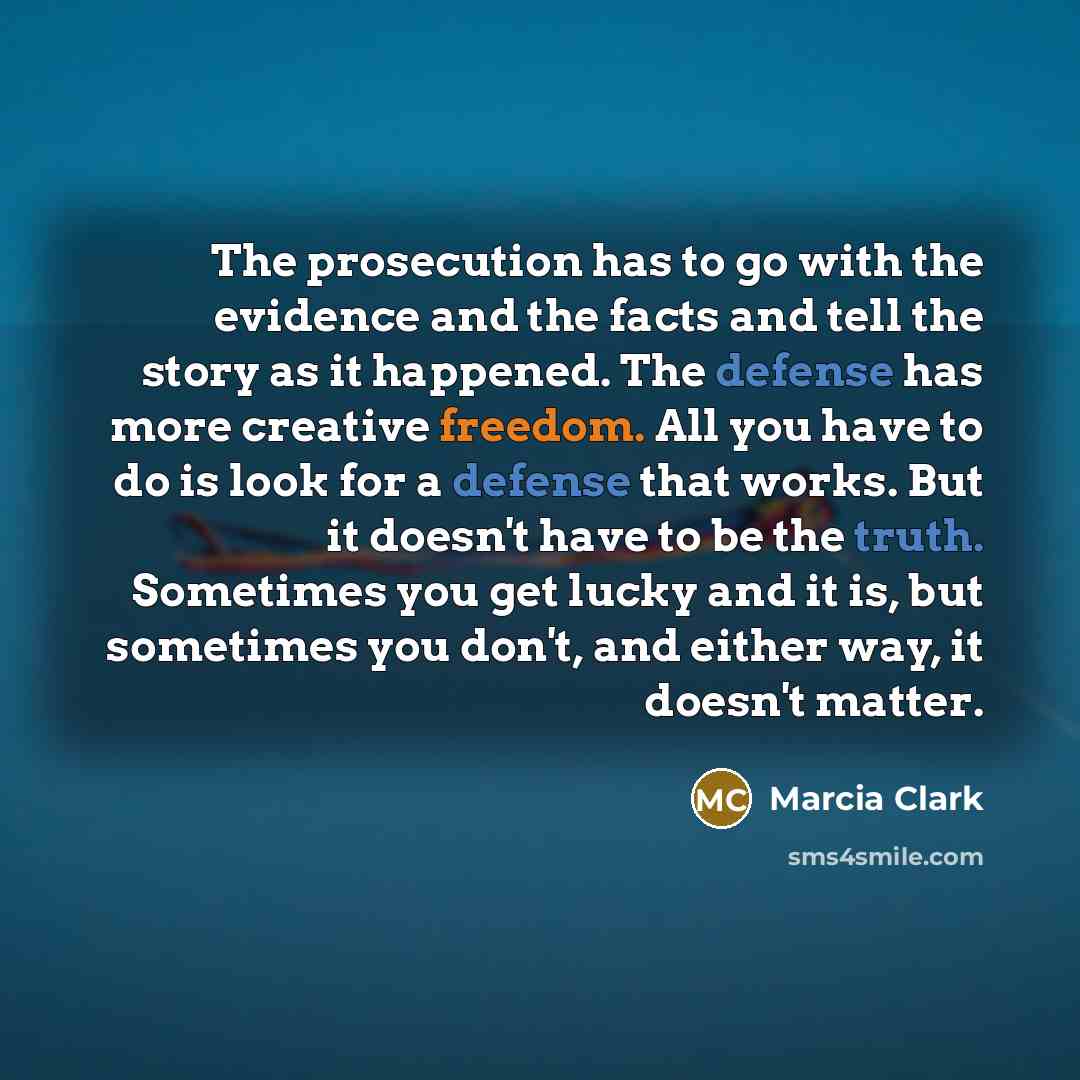 “The prosecution has to go with the evidence and the facts and tell the story as it happened. The defense has more creative freedom. All you have to do is look for a defense that works. But it doesn't have to be the truth. Sometimes you get lucky and it is, but sometimes you don't, and either way…” quote by Marcia Clark