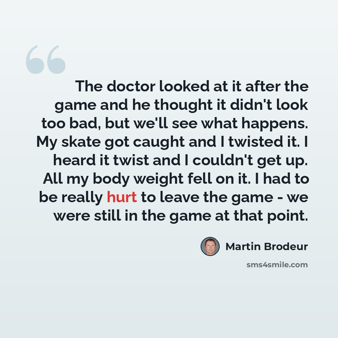 “The doctor looked at it after the game and he thought it didn't look too bad, but we'll see what happens. My skate got caught and I twisted it. I heard it twist and I couldn't get up. All my body weight fell on it. I had to be really hurt to leave the game - we were still in the game at that point.” quote by Martin Brodeur