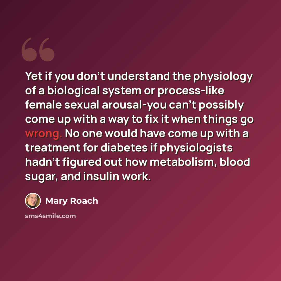 “Yet if you don't understand the physiology of a biological system or process-like female sexual arousal-you can't possibly come up with a way to fix it when things go wrong. No one would have come up with a treatment for diabetes if physiologists hadn't figured out how metabolism, blood sugar, and…” quote by Mary Roach