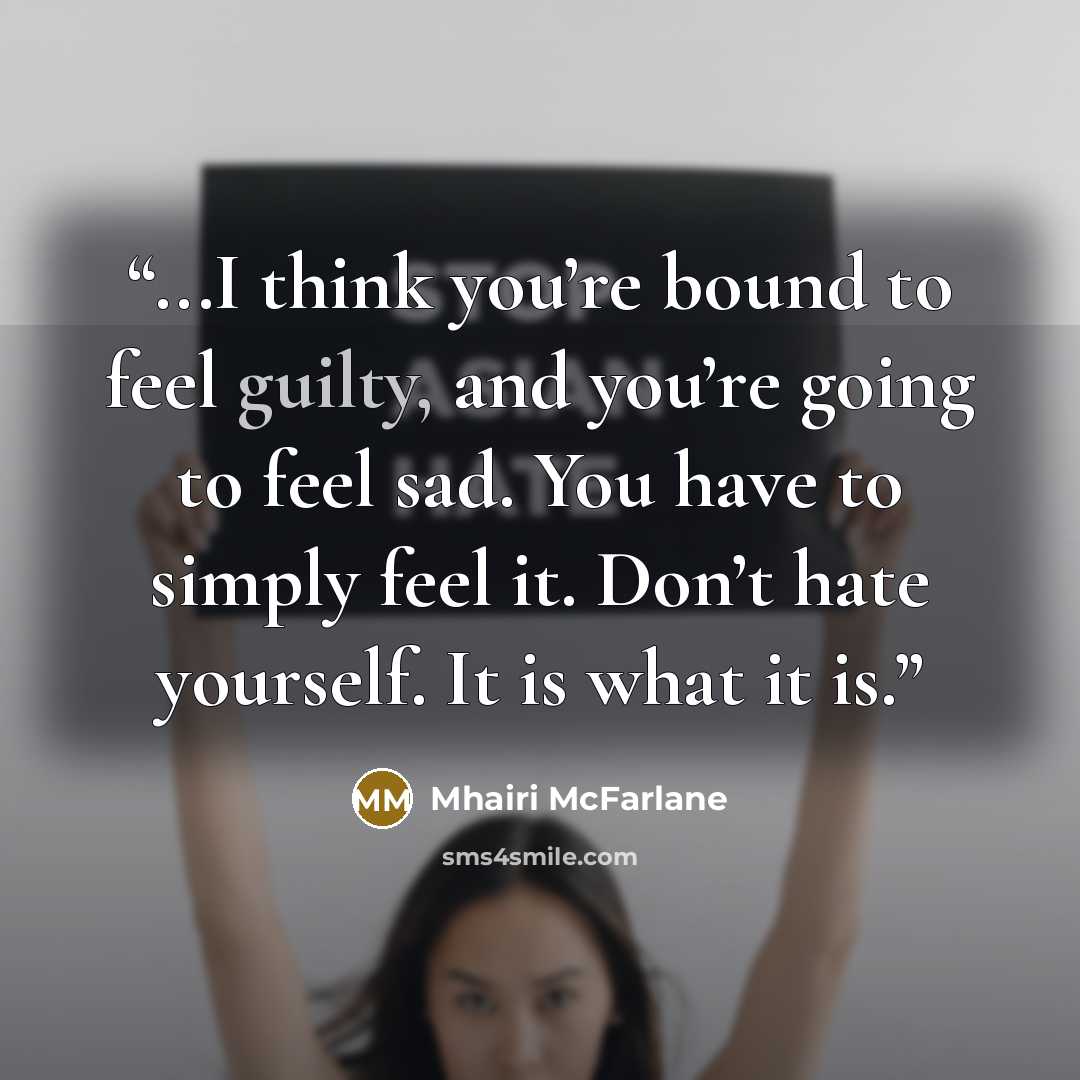 “...I think you’re bound to feel guilty, and you’re going to feel sad. You have to simply feel it. Don’t hate yourself. It is what it is.” quote by Mhairi McFarlane