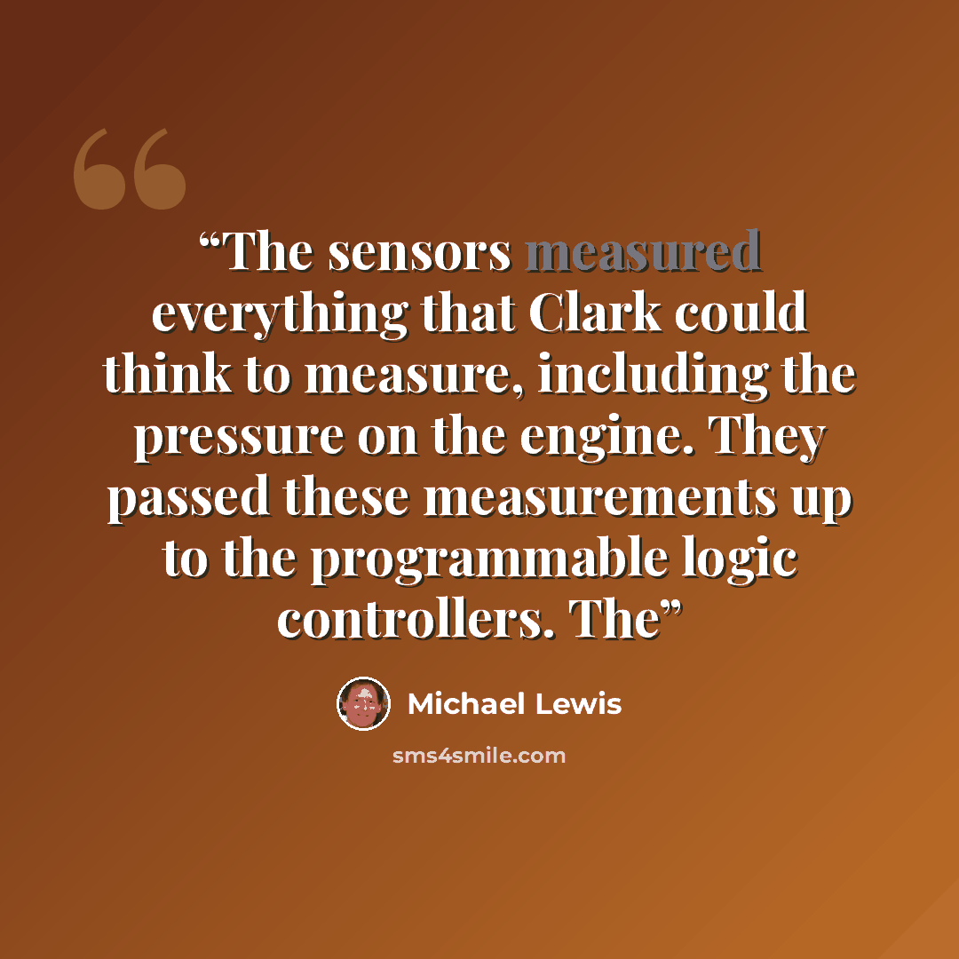 “The sensors measured everything that Clark could think to measure, including the pressure on the engine. They passed these measurements up to the programmable logic controllers. The” quote by Michael Lewis