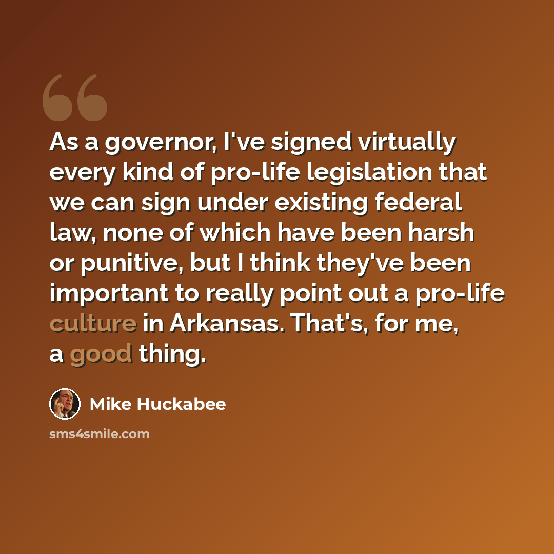 “As a governor, I've signed virtually every kind of pro-life legislation that we can sign under existing federal law, none of which have been harsh or punitive, but I think they've been important to really point out a pro-life culture in Arkansas. That's, for me, a good thing.” quote by Mike Huckabee