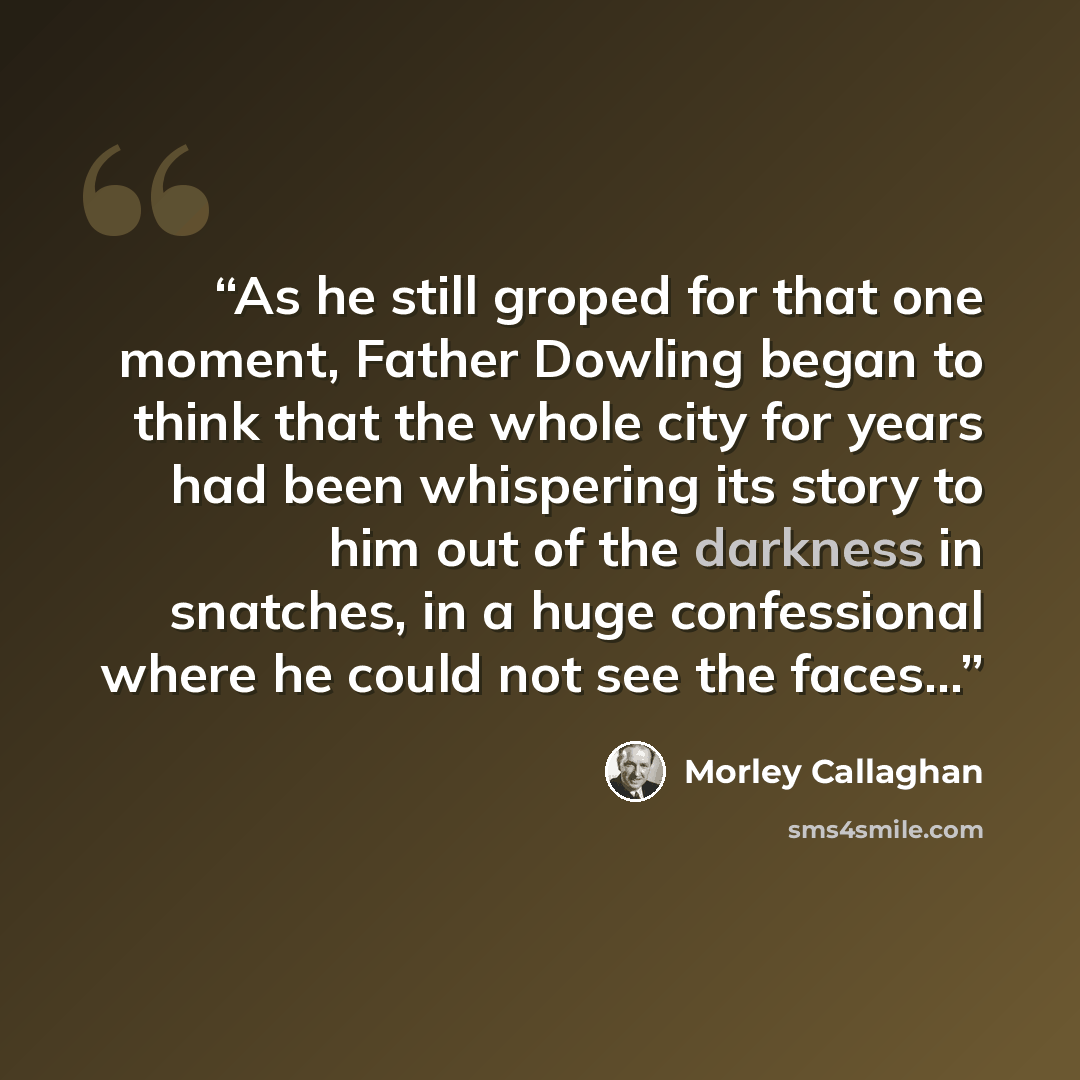 “As he still groped for that one moment, Father Dowling began to think that the whole city for years had been whispering its story to him out of the darkness in snatches, in a huge confessional where he could not see the faces…” quote by Morley Callaghan
