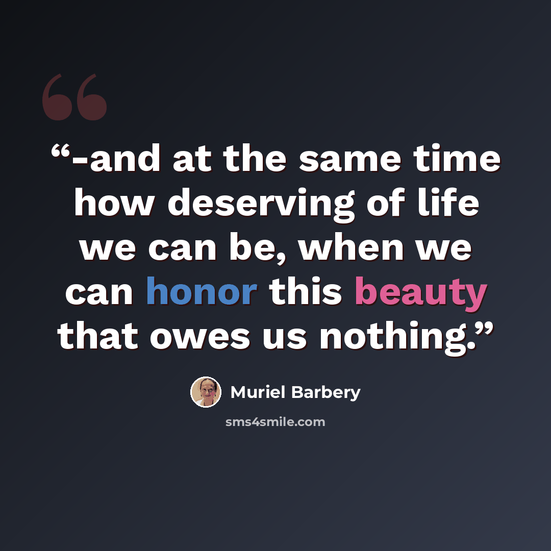 “-and at the same time how deserving of life we can be, when we can honor this beauty that owes us nothing.” quote by Muriel Barbery