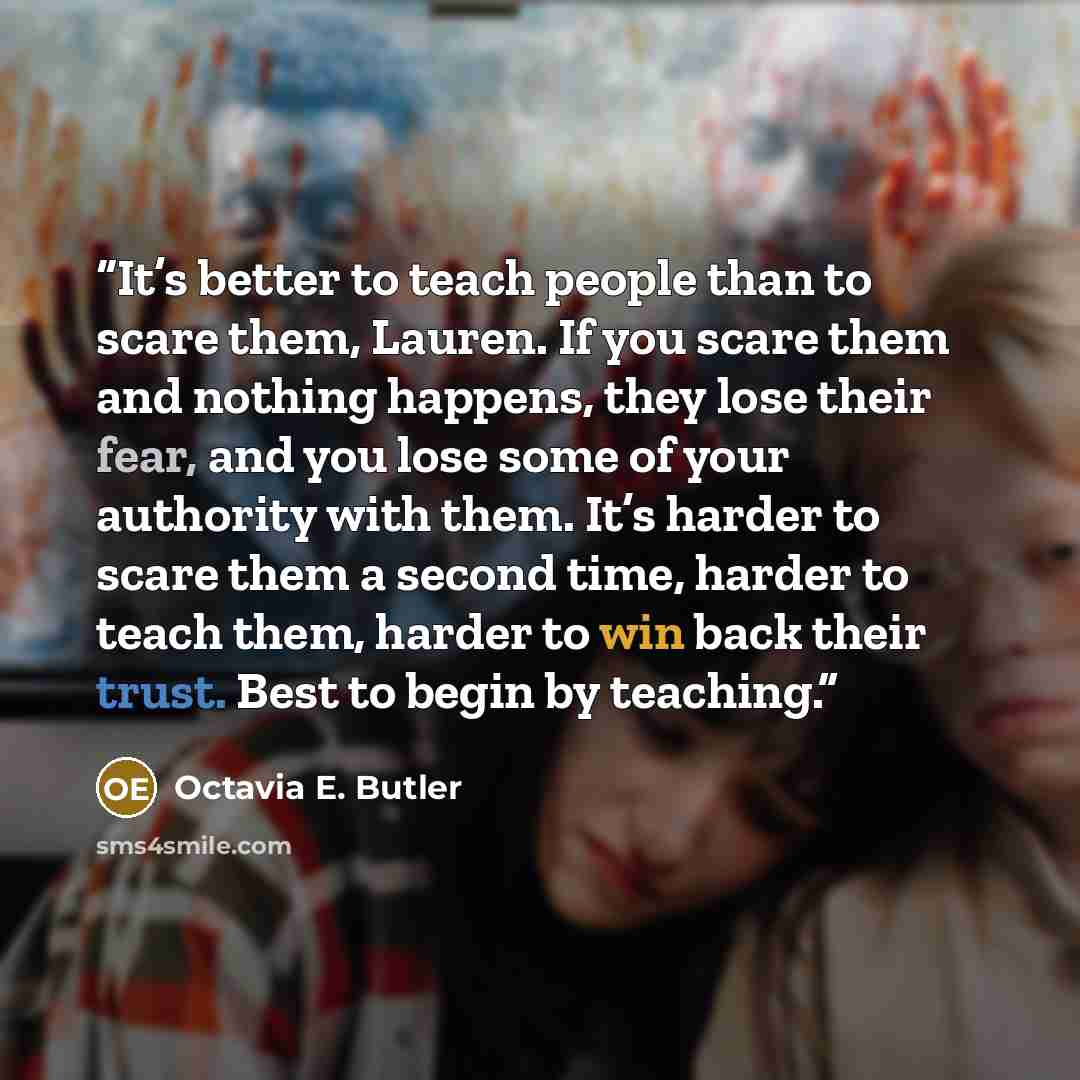 “It’s better to teach people than to scare them, Lauren. If you scare them and nothing happens, they lose their fear, and you lose some of your authority with them. It’s harder to scare them a second time, harder to teach them, harder to win back their trust. Best to begin by teaching.” quote by Octavia E. Butler