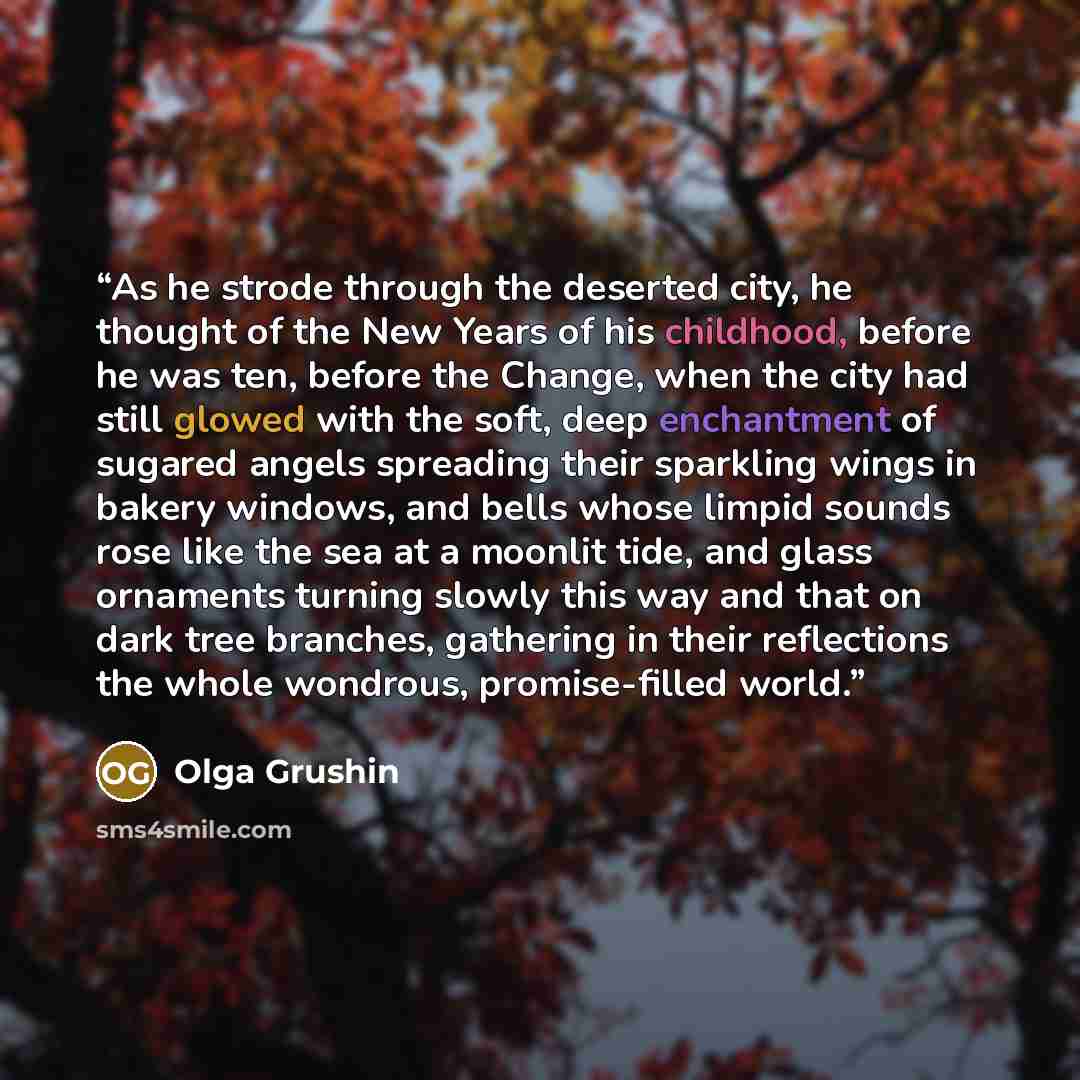 “As he strode through the deserted city, he thought of the New Years of his childhood, before he was ten, before the Change, when the city had still glowed with the soft, deep enchantment of sugared angels spreading their sparkling wings in bakery windows, and bells whose limpid sounds rose like…” quote by Olga Grushin