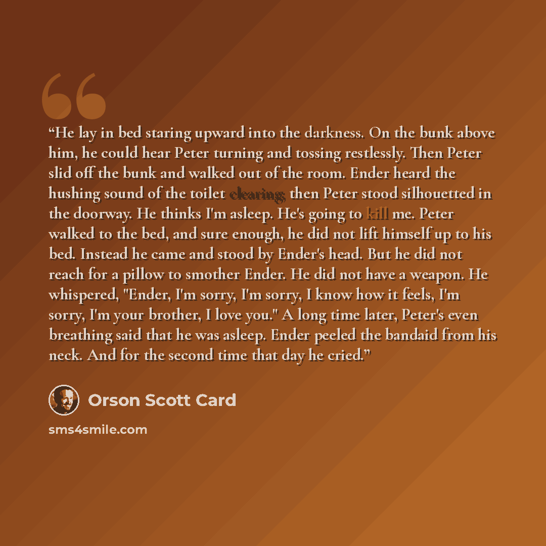 “He lay in bed staring upward into the darkness. On the bunk above him, he could hear Peter turning and tossing restlessly. Then Peter slid off the bunk and walked out of the room. Ender heard the hushing sound of the toilet clearing; then Peter stood silhouetted in the doorway. He thinks I'm…” quote by Orson Scott Card