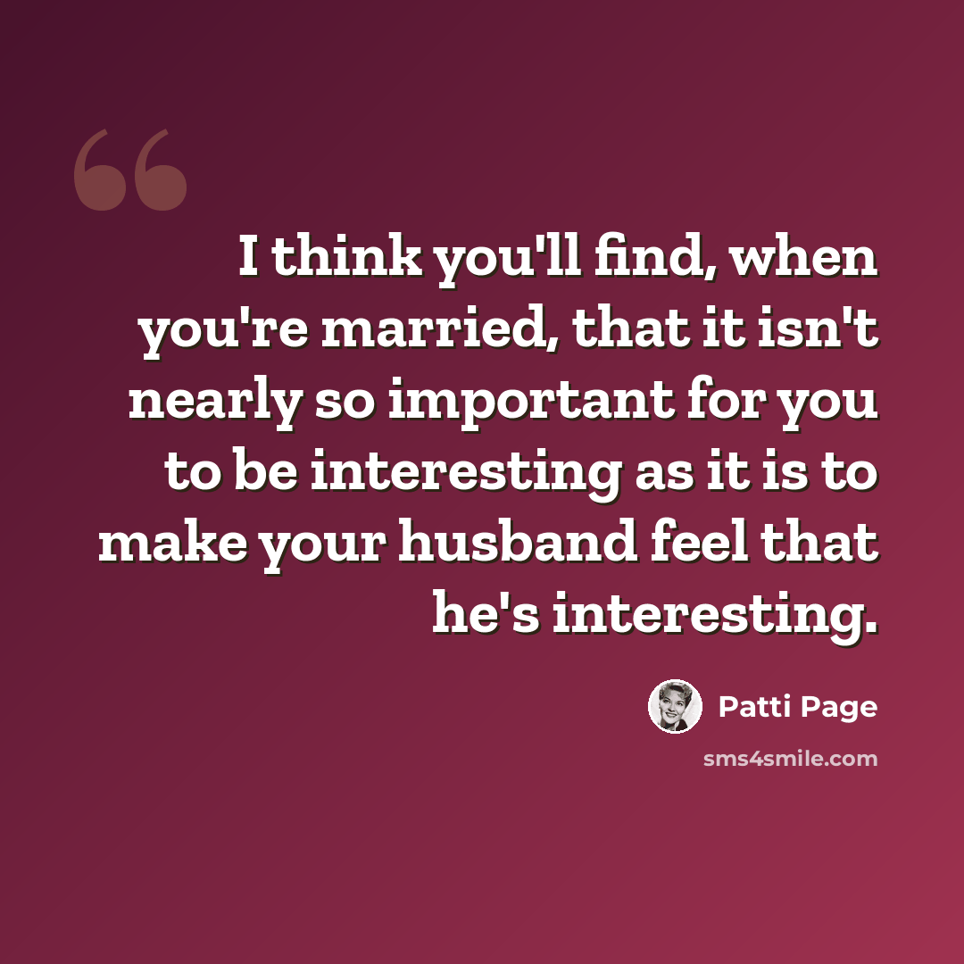 “I think you'll find, when you're married, that it isn't nearly so important for you to be interesting as it is to make your husband feel that he's interesting.” quote by Patti Page