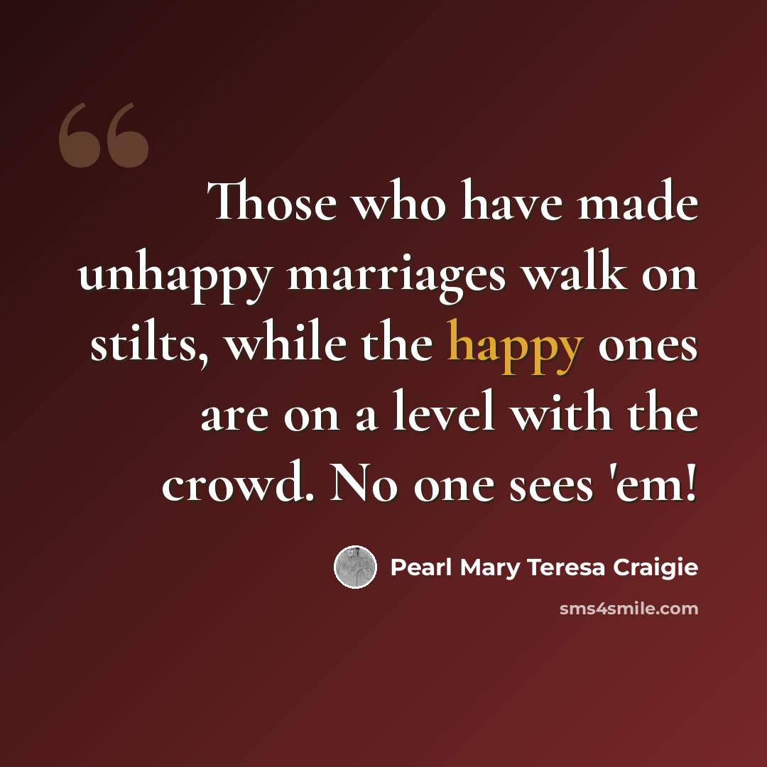 “Those who have made unhappy marriages walk on stilts, while the happy ones are on a level with the crowd. No one sees 'em!” quote by Pearl Mary Teresa Craigie