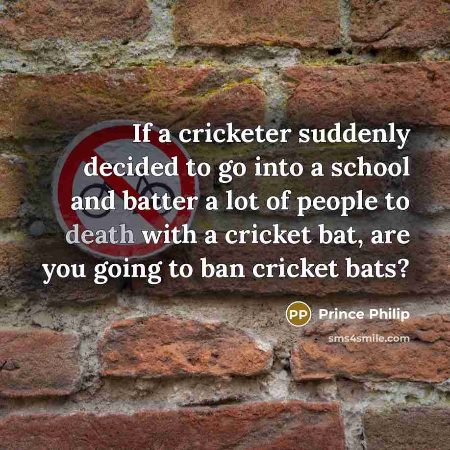 “If a cricketer suddenly decided to go into a school and batter a lot of people to death with a cricket bat, are you going to ban cricket bats?” quote by Prince Philip