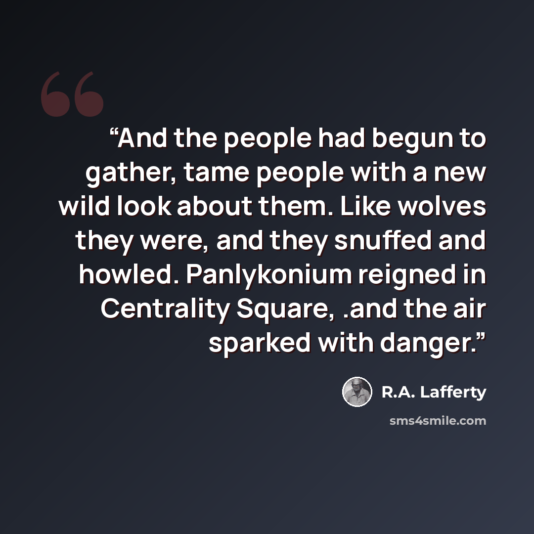 “And the people had begun to gather, tame people with a new wild look about them. Like wolves they were, and they snuffed and howled. Panlykonium reigned in Centrality Square, .and the air sparked with danger.” quote by R.A. Lafferty