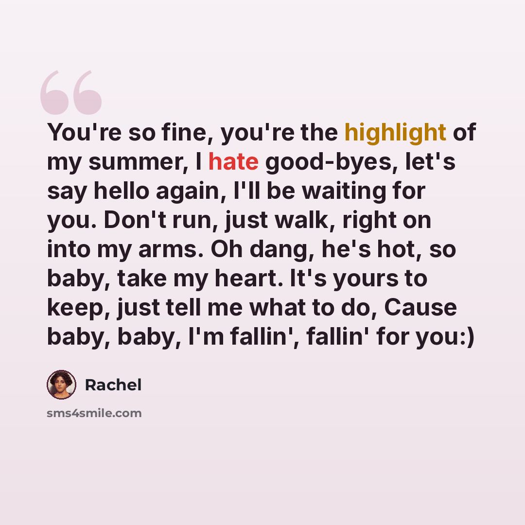 “You're so fine, you're the highlight of my summer, I hate good-byes, let's say hello again, I'll be waiting for you. Don't run, just walk, right on into my arms. Oh dang, he's hot, so baby, take my heart. It's yours to keep, just tell me what to do, Cause baby, baby, I'm fallin', fallin' for you:)” quote by Rachel