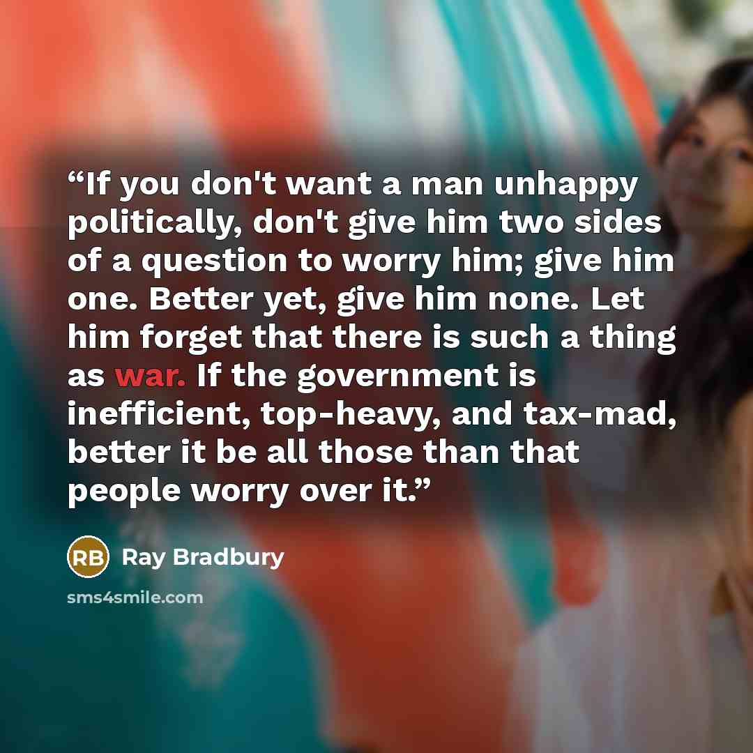 “If you don't want a man unhappy politically, don't give him two sides of a question to worry him; give him one. Better yet, give him none. Let him forget that there is such a thing as war. If the government is inefficient, top-heavy, and tax-mad, better it be all those than that people worry over…” quote by Ray Bradbury