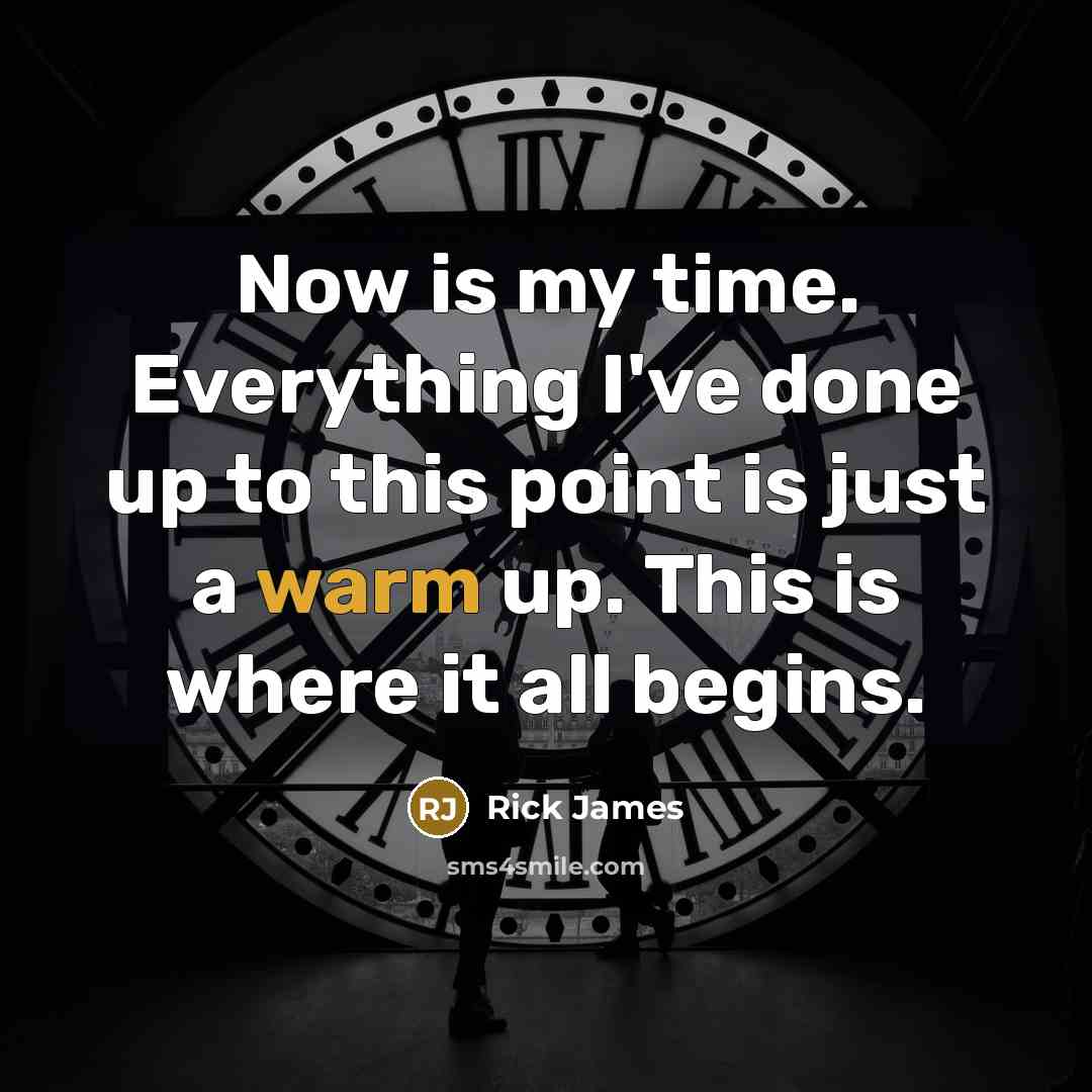“Now is my time. Everything I've done up to this point is just a warm up. This is where it all begins.” quote by Rick James