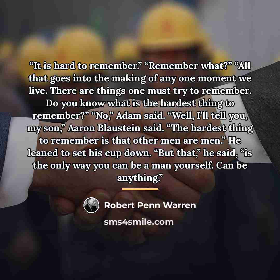 “It is hard to remember.” “Remember what?” “All that goes into the making of any one moment we live. There are things one must try to remember. Do you know what is the hardest thing to remember?” “No,” Adam said. “Well, I’ll tell you, my son,” Aaron Blaustein said. “The hardest thing to remember is…” quote by Robert Penn Warren