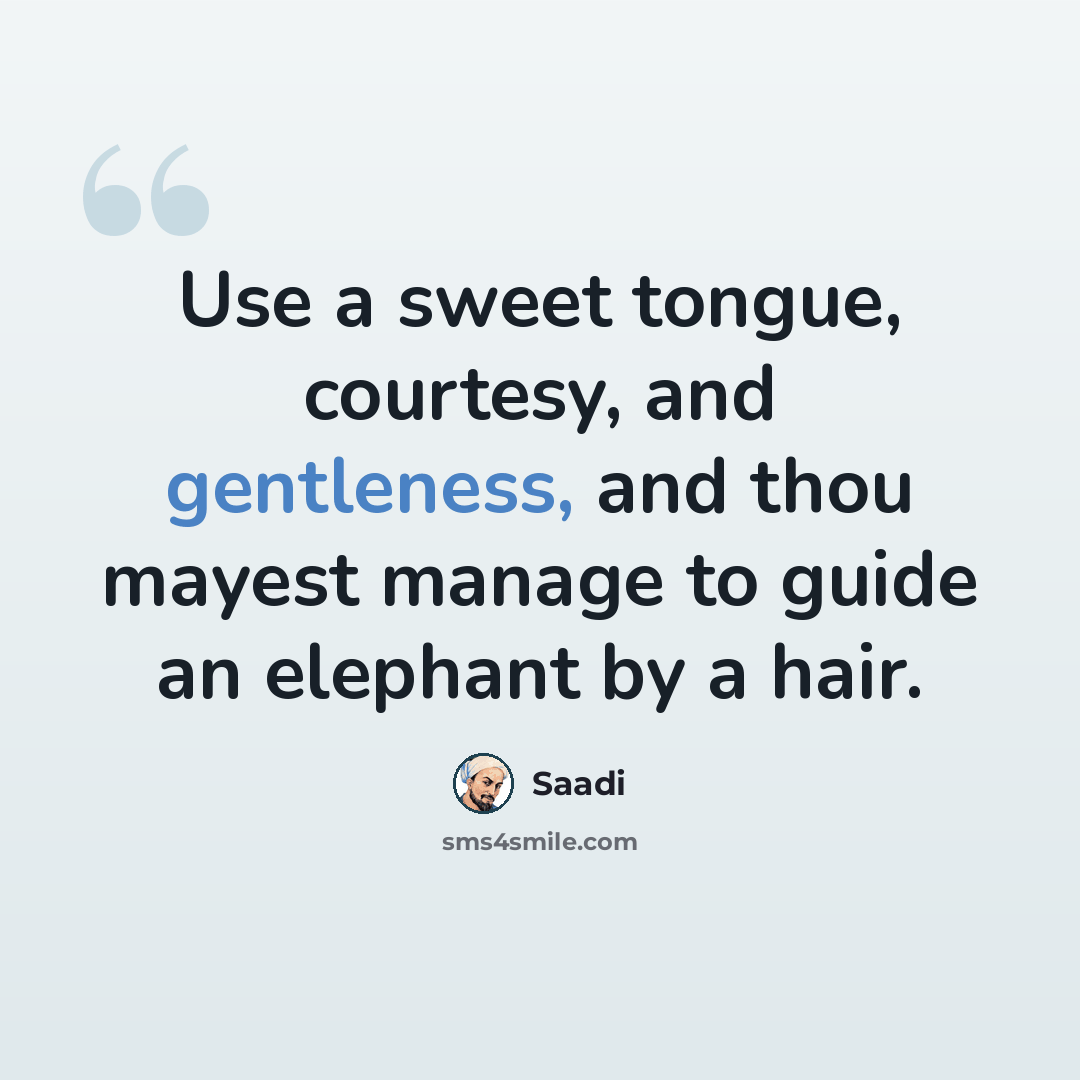 “Use a sweet tongue, courtesy, and gentleness, and thou mayest manage to guide an elephant by a hair.” quote by Saadi