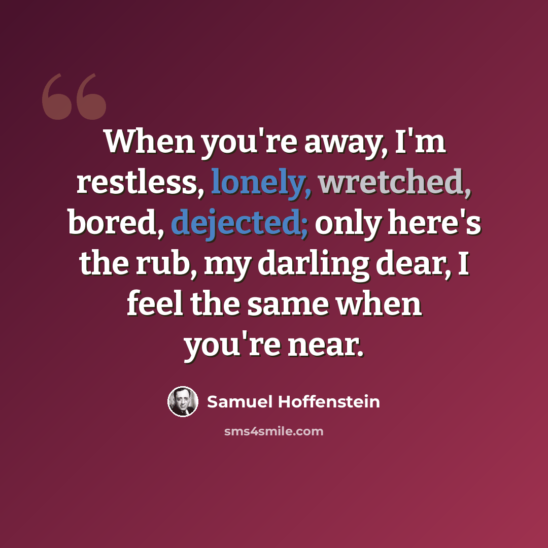 “When you're away, I'm restless, lonely, wretched, bored, dejected; only here's the rub, my darling dear, I feel the same when you're near.” quote by Samuel Hoffenstein
