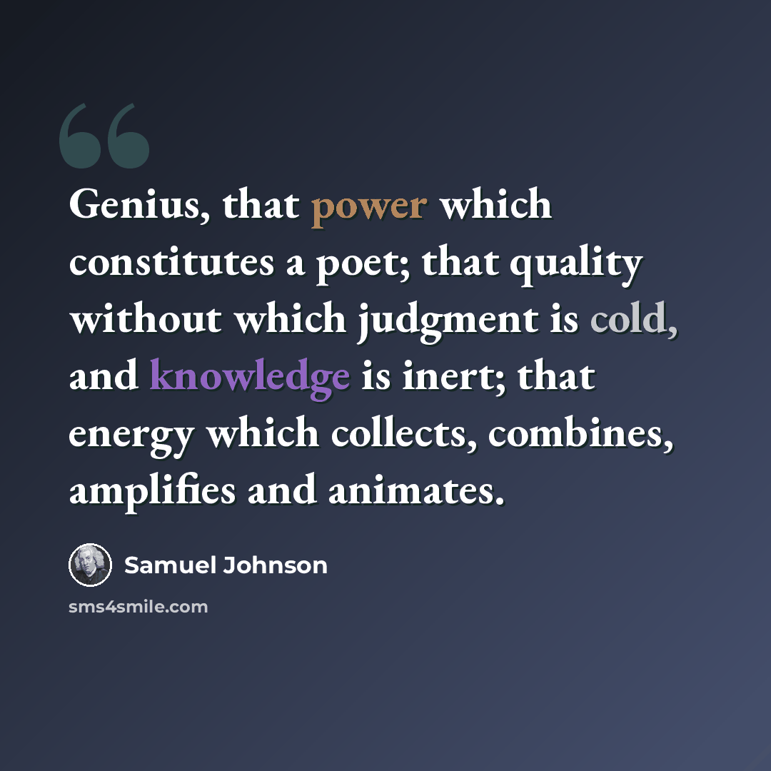 “Genius, that power which constitutes a poet; that quality without which judgment is cold, and knowledge is inert; that energy which collects, combines, amplifies and animates.” quote by Samuel Johnson