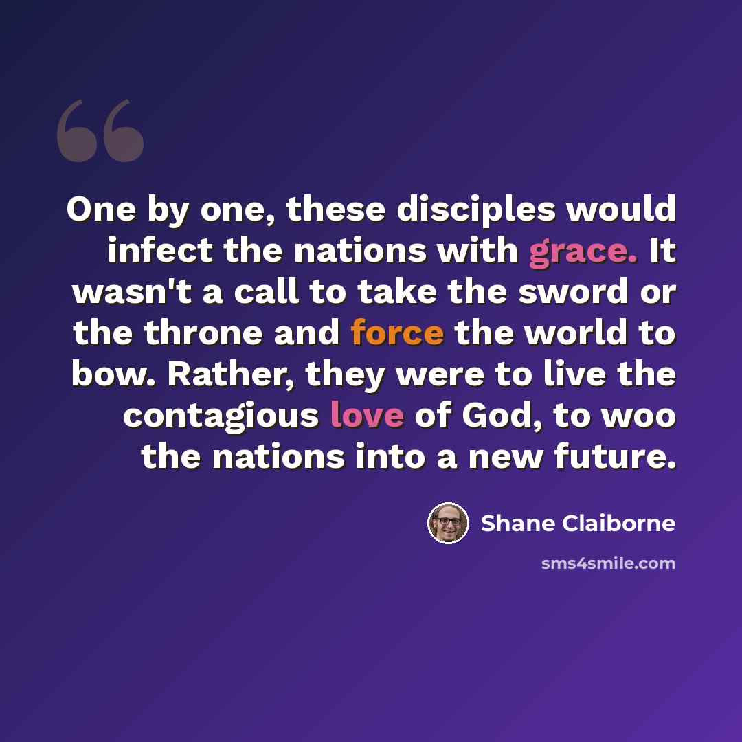 “One by one, these disciples would infect the nations with grace. It wasn't a call to take the sword or the throne and force the world to bow. Rather, they were to live the contagious love of God, to woo the nations into a new future.” quote by Shane Claiborne
