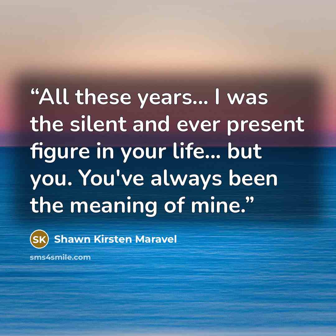 “All these years... I was the silent and ever present figure in your life... but you. You've always been the meaning of mine.” quote by Shawn Kirsten Maravel
