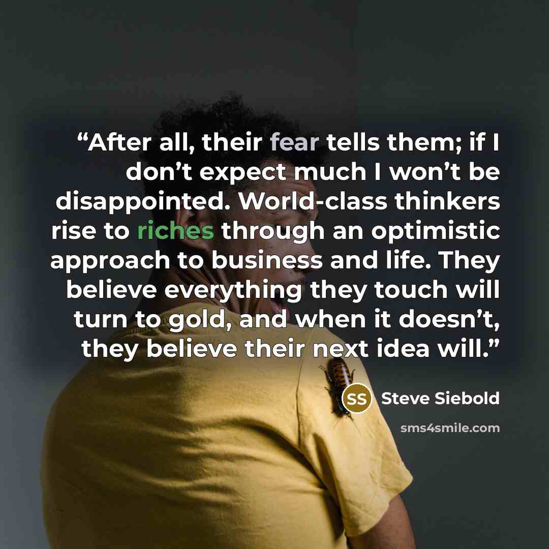 “After all, their fear tells them; if I don’t expect much I won’t be disappointed. World-class thinkers rise to riches through an optimistic approach to business and life. They believe everything they touch will turn to gold, and when it doesn’t, they believe their next idea will.” quote by Steve Siebold