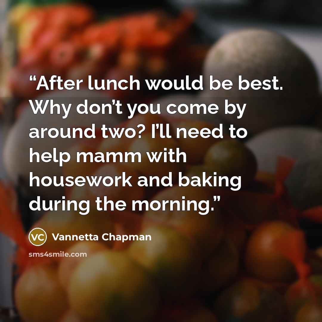 “After lunch would be best. Why don’t you come by around two? I’ll need to help mamm with housework and baking during the morning.” quote by Vannetta Chapman