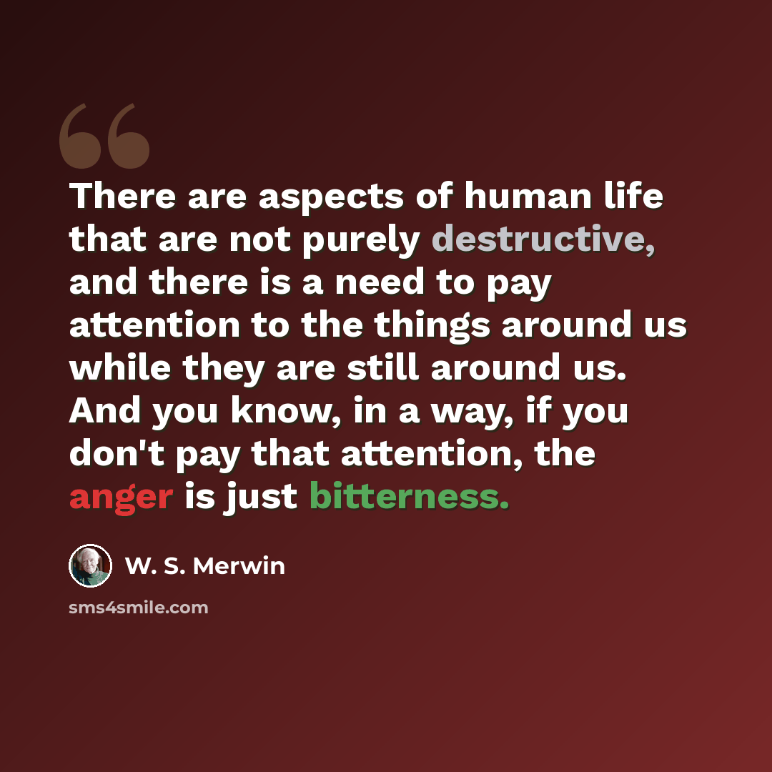 “There are aspects of human life that are not purely destructive, and there is a need to pay attention to the things around us while they are still around us. And you know, in a way, if you don't pay that attention, the anger is just bitterness.” quote by W. S. Merwin